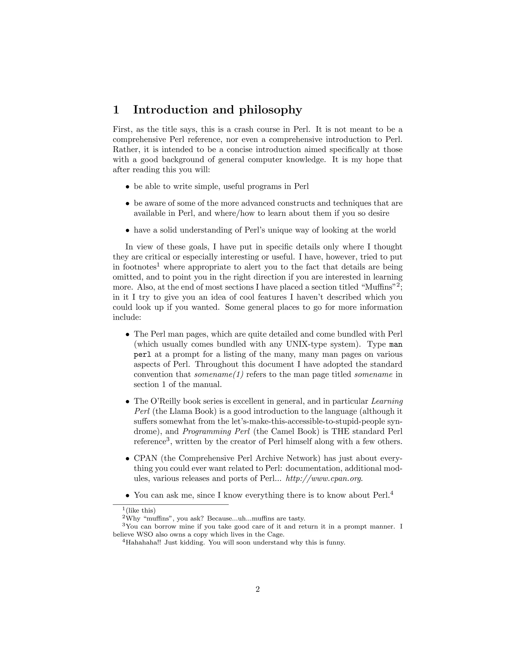 1       Introduction and philosophy
First, as the title says, this is a crash course in Perl. It is not meant to be a
comprehensive Perl reference, nor even a comprehensive introduction to Perl.
Rather, it is intended to be a concise introduction aimed speciﬁcally at those
with a good background of general computer knowledge. It is my hope that
after reading this you will:

     • be able to write simple, useful programs in Perl
     • be aware of some of the more advanced constructs and techniques that are
       available in Perl, and where/how to learn about them if you so desire
     • have a solid understanding of Perl’s unique way of looking at the world
    In view of these goals, I have put in speciﬁc details only where I thought
they are critical or especially interesting or useful. I have, however, tried to put
in footnotes1 where appropriate to alert you to the fact that details are being
omitted, and to point you in the right direction if you are interested in learning
more. Also, at the end of most sections I have placed a section titled “Muﬃns”2 ;
in it I try to give you an idea of cool features I haven’t described which you
could look up if you wanted. Some general places to go for more information
include:
     • The Perl man pages, which are quite detailed and come bundled with Perl
       (which usually comes bundled with any UNIX-type system). Type man
       perl at a prompt for a listing of the many, many man pages on various
       aspects of Perl. Throughout this document I have adopted the standard
       convention that somename(1) refers to the man page titled somename in
       section 1 of the manual.
     • The O’Reilly book series is excellent in general, and in particular Learning
       Perl (the Llama Book) is a good introduction to the language (although it
       suﬀers somewhat from the let’s-make-this-accessible-to-stupid-people syn-
       drome), and Programming Perl (the Camel Book) is THE standard Perl
       reference3 , written by the creator of Perl himself along with a few others.
     • CPAN (the Comprehensive Perl Archive Network) has just about every-
       thing you could ever want related to Perl: documentation, additional mod-
       ules, various releases and ports of Perl... http://www.cpan.org.
     • You can ask me, since I know everything there is to know about Perl.4
    1 (like
         this)
    2 Why “muﬃns”, you ask? Because...uh...muﬃns are tasty.
   3 You can borrow mine if you take good care of it and return it in a prompt manner. I

believe WSO also owns a copy which lives in the Cage.
   4 Hahahaha!! Just kidding. You will soon understand why this is funny.




                                           2
 