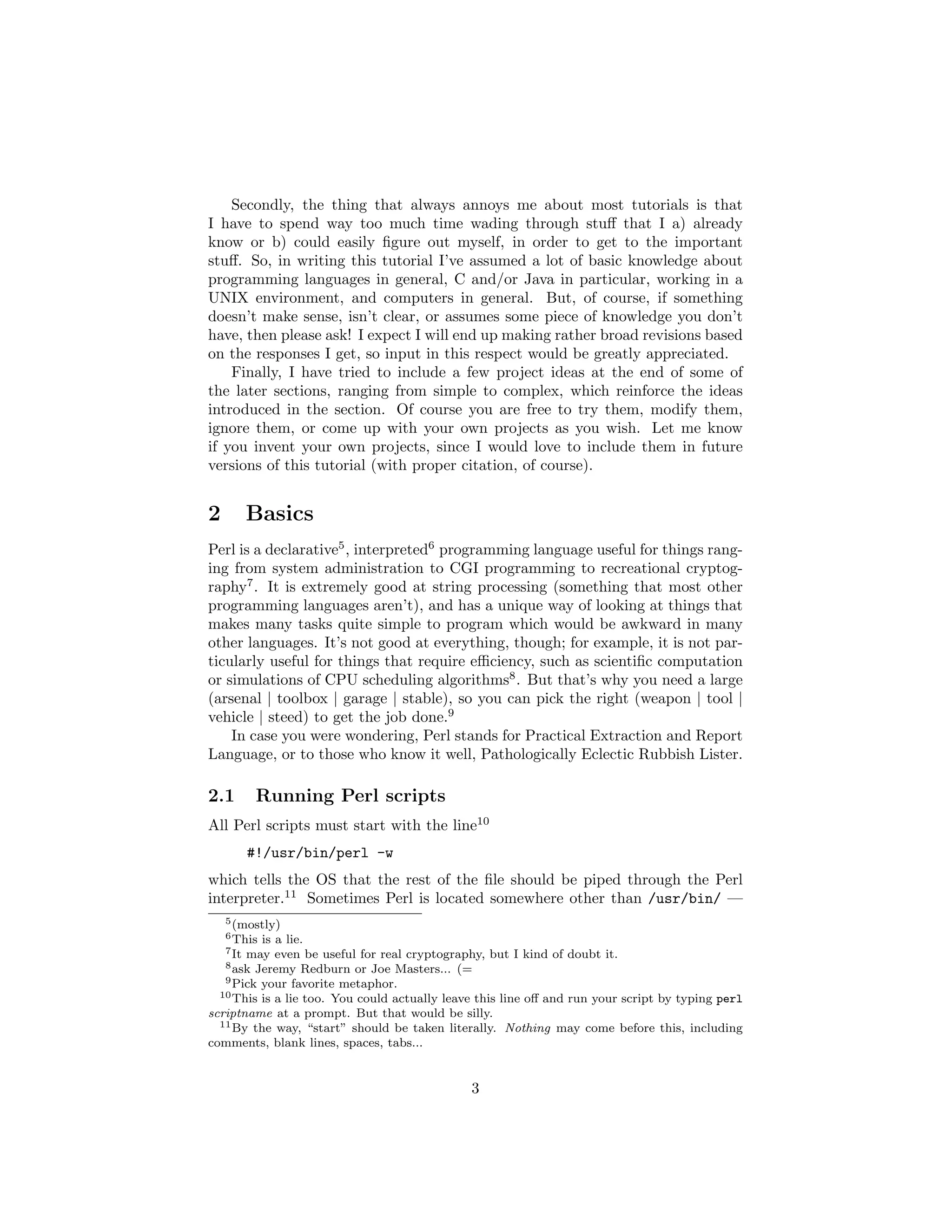 Secondly, the thing that always annoys me about most tutorials is that
I have to spend way too much time wading through stuﬀ that I a) already
know or b) could easily ﬁgure out myself, in order to get to the important
stuﬀ. So, in writing this tutorial I’ve assumed a lot of basic knowledge about
programming languages in general, C and/or Java in particular, working in a
UNIX environment, and computers in general. But, of course, if something
doesn’t make sense, isn’t clear, or assumes some piece of knowledge you don’t
have, then please ask! I expect I will end up making rather broad revisions based
on the responses I get, so input in this respect would be greatly appreciated.
    Finally, I have tried to include a few project ideas at the end of some of
the later sections, ranging from simple to complex, which reinforce the ideas
introduced in the section. Of course you are free to try them, modify them,
ignore them, or come up with your own projects as you wish. Let me know
if you invent your own projects, since I would love to include them in future
versions of this tutorial (with proper citation, of course).


2          Basics
Perl is a declarative5 , interpreted6 programming language useful for things rang-
ing from system administration to CGI programming to recreational cryptog-
raphy7 . It is extremely good at string processing (something that most other
programming languages aren’t), and has a unique way of looking at things that
makes many tasks quite simple to program which would be awkward in many
other languages. It’s not good at everything, though; for example, it is not par-
ticularly useful for things that require eﬃciency, such as scientiﬁc computation
or simulations of CPU scheduling algorithms8 . But that’s why you need a large
(arsenal | toolbox | garage | stable), so you can pick the right (weapon | tool |
vehicle | steed) to get the job done.9
    In case you were wondering, Perl stands for Practical Extraction and Report
Language, or to those who know it well, Pathologically Eclectic Rubbish Lister.

2.1         Running Perl scripts
All Perl scripts must start with the line10
           #!/usr/bin/perl -w
which tells the OS that the rest of the ﬁle should be piped through the Perl
interpreter.11 Sometimes Perl is located somewhere other than /usr/bin/ —
    5 (mostly)
    6 Thisis a lie.
    7 It
       may even be useful for real cryptography, but I kind of doubt it.
   8 ask Jeremy Redburn or Joe Masters... (=
   9 Pick your favorite metaphor.
  10 This is a lie too. You could actually leave this line oﬀ and run your script by typing perl

scriptname at a prompt. But that would be silly.
  11 By the way, “start” should be taken literally. Nothing may come before this, including

comments, blank lines, spaces, tabs...


                                               3
 
