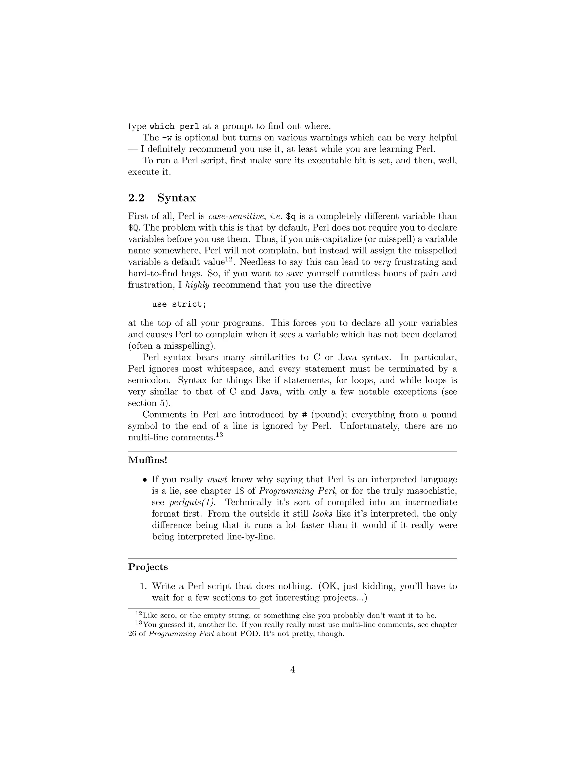 type which perl at a prompt to ﬁnd out where.
   The -w is optional but turns on various warnings which can be very helpful
— I deﬁnitely recommend you use it, at least while you are learning Perl.
   To run a Perl script, ﬁrst make sure its executable bit is set, and then, well,
execute it.

2.2        Syntax
First of all, Perl is case-sensitive, i.e. $q is a completely diﬀerent variable than
$Q. The problem with this is that by default, Perl does not require you to declare
variables before you use them. Thus, if you mis-capitalize (or misspell) a variable
name somewhere, Perl will not complain, but instead will assign the misspelled
variable a default value12 . Needless to say this can lead to very frustrating and
hard-to-ﬁnd bugs. So, if you want to save yourself countless hours of pain and
frustration, I highly recommend that you use the directive
       use strict;
at the top of all your programs. This forces you to declare all your variables
and causes Perl to complain when it sees a variable which has not been declared
(often a misspelling).
    Perl syntax bears many similarities to C or Java syntax. In particular,
Perl ignores most whitespace, and every statement must be terminated by a
semicolon. Syntax for things like if statements, for loops, and while loops is
very similar to that of C and Java, with only a few notable exceptions (see
section 5).
    Comments in Perl are introduced by # (pound); everything from a pound
symbol to the end of a line is ignored by Perl. Unfortunately, there are no
multi-line comments.13

Muﬃns!
    • If you really must know why saying that Perl is an interpreted language
      is a lie, see chapter 18 of Programming Perl, or for the truly masochistic,
      see perlguts(1). Technically it’s sort of compiled into an intermediate
      format ﬁrst. From the outside it still looks like it’s interpreted, the only
      diﬀerence being that it runs a lot faster than it would if it really were
      being interpreted line-by-line.


Projects
   1. Write a Perl script that does nothing. (OK, just kidding, you’ll have to
      wait for a few sections to get interesting projects...)
  12 Likezero, or the empty string, or something else you probably don’t want it to be.
  13 You guessed it, another lie. If you really really must use multi-line comments, see chapter
26 of Programming Perl about POD. It’s not pretty, though.



                                               4
 