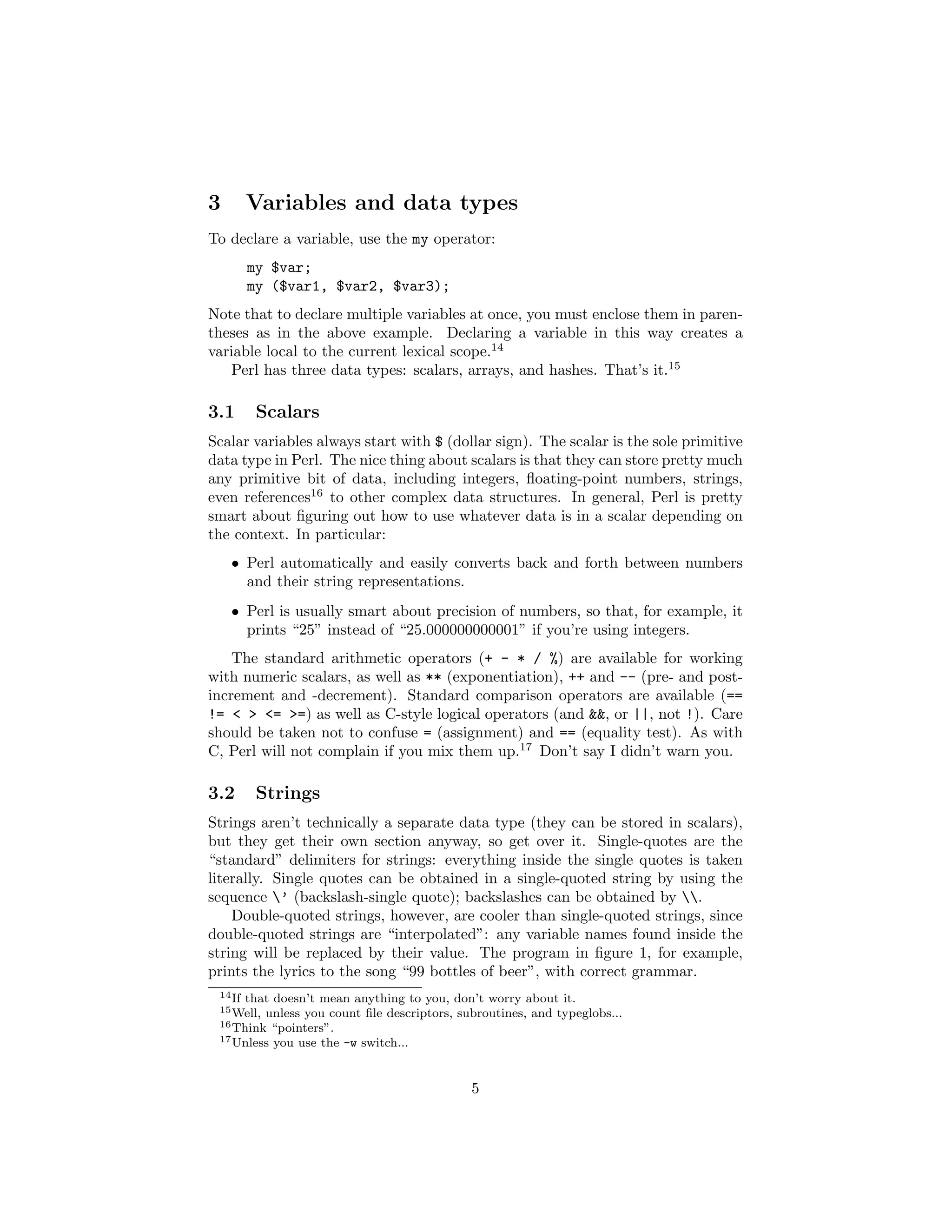 3        Variables and data types
To declare a variable, use the my operator:
         my $var;
         my ($var1, $var2, $var3);
Note that to declare multiple variables at once, you must enclose them in paren-
theses as in the above example. Declaring a variable in this way creates a
variable local to the current lexical scope.14
   Perl has three data types: scalars, arrays, and hashes. That’s it.15

3.1       Scalars
Scalar variables always start with $ (dollar sign). The scalar is the sole primitive
data type in Perl. The nice thing about scalars is that they can store pretty much
any primitive bit of data, including integers, ﬂoating-point numbers, strings,
even references16 to other complex data structures. In general, Perl is pretty
smart about ﬁguring out how to use whatever data is in a scalar depending on
the context. In particular:
    • Perl automatically and easily converts back and forth between numbers
      and their string representations.
    • Perl is usually smart about precision of numbers, so that, for example, it
      prints “25” instead of “25.000000000001” if you’re using integers.
    The standard arithmetic operators (+ - * / %) are available for working
with numeric scalars, as well as ** (exponentiation), ++ and -- (pre- and post-
increment and -decrement). Standard comparison operators are available (==
!= < > <= >=) as well as C-style logical operators (and &&, or ||, not !). Care
should be taken not to confuse = (assignment) and == (equality test). As with
C, Perl will not complain if you mix them up.17 Don’t say I didn’t warn you.

3.2       Strings
Strings aren’t technically a separate data type (they can be stored in scalars),
but they get their own section anyway, so get over it. Single-quotes are the
“standard” delimiters for strings: everything inside the single quotes is taken
literally. Single quotes can be obtained in a single-quoted string by using the
sequence ’ (backslash-single quote); backslashes can be obtained by .
    Double-quoted strings, however, are cooler than single-quoted strings, since
double-quoted strings are “interpolated”: any variable names found inside the
string will be replaced by their value. The program in ﬁgure 1, for example,
prints the lyrics to the song “99 bottles of beer”, with correct grammar.
 14 If
     that doesn’t mean anything to you, don’t worry about it.
 15 Well,unless you count ﬁle descriptors, subroutines, and typeglobs...
 16 Think “pointers”.
 17 Unless you use the -w switch...




                                             5
 