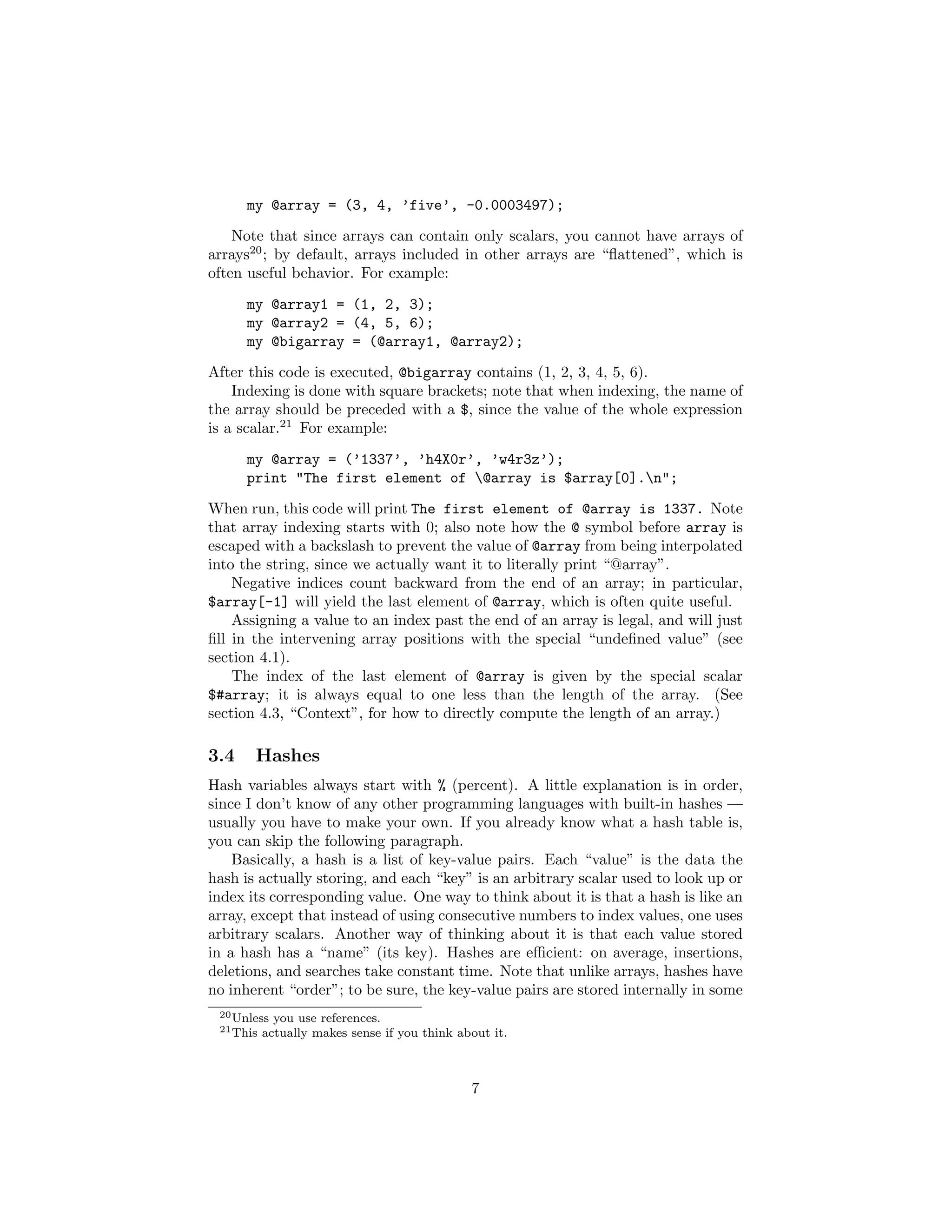 my @array = (3, 4, ’five’, -0.0003497);
    Note that since arrays can contain only scalars, you cannot have arrays of
arrays20 ; by default, arrays included in other arrays are “ﬂattened”, which is
often useful behavior. For example:

      my @array1 = (1, 2, 3);
      my @array2 = (4, 5, 6);
      my @bigarray = (@array1, @array2);
After this code is executed, @bigarray contains (1, 2, 3, 4, 5, 6).
    Indexing is done with square brackets; note that when indexing, the name of
the array should be preceded with a $, since the value of the whole expression
is a scalar.21 For example:
      my @array = (’1337’, ’h4X0r’, ’w4r3z’);
      print "The first element of @array is $array[0].n";
When run, this code will print The first element of @array is 1337. Note
that array indexing starts with 0; also note how the @ symbol before array is
escaped with a backslash to prevent the value of @array from being interpolated
into the string, since we actually want it to literally print “@array”.
    Negative indices count backward from the end of an array; in particular,
$array[-1] will yield the last element of @array, which is often quite useful.
    Assigning a value to an index past the end of an array is legal, and will just
ﬁll in the intervening array positions with the special “undeﬁned value” (see
section 4.1).
    The index of the last element of @array is given by the special scalar
$#array; it is always equal to one less than the length of the array. (See
section 4.3, “Context”, for how to directly compute the length of an array.)

3.4    Hashes
Hash variables always start with % (percent). A little explanation is in order,
since I don’t know of any other programming languages with built-in hashes —
usually you have to make your own. If you already know what a hash table is,
you can skip the following paragraph.
    Basically, a hash is a list of key-value pairs. Each “value” is the data the
hash is actually storing, and each “key” is an arbitrary scalar used to look up or
index its corresponding value. One way to think about it is that a hash is like an
array, except that instead of using consecutive numbers to index values, one uses
arbitrary scalars. Another way of thinking about it is that each value stored
in a hash has a “name” (its key). Hashes are eﬃcient: on average, insertions,
deletions, and searches take constant time. Note that unlike arrays, hashes have
no inherent “order”; to be sure, the key-value pairs are stored internally in some
 20 Unless   you use references.
 21 This   actually makes sense if you think about it.



                                               7
 