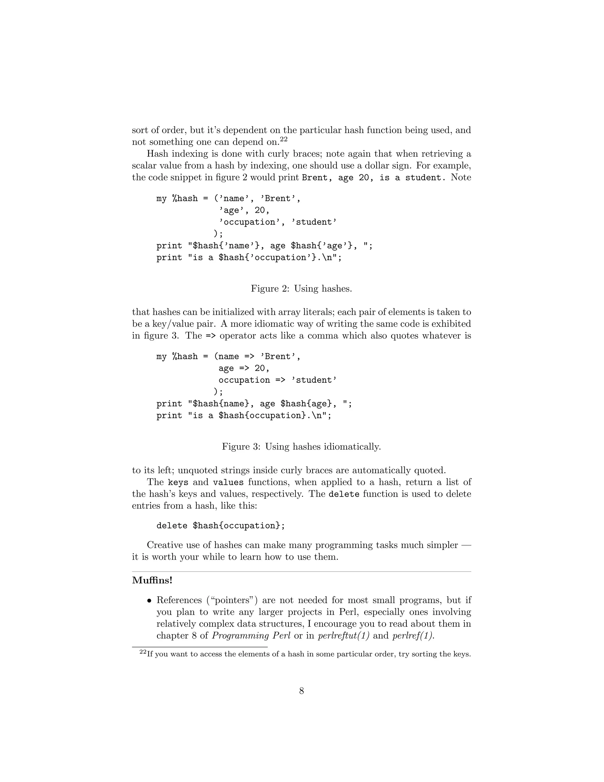 sort of order, but it’s dependent on the particular hash function being used, and
not something one can depend on.22
    Hash indexing is done with curly braces; note again that when retrieving a
scalar value from a hash by indexing, one should use a dollar sign. For example,
the code snippet in ﬁgure 2 would print Brent, age 20, is a student. Note

         my %hash = (’name’, ’Brent’,
                     ’age’, 20,
                     ’occupation’, ’student’
                    );
         print "$hash{’name’}, age $hash{’age’}, ";
         print "is a $hash{’occupation’}.n";


                                    Figure 2: Using hashes.

that hashes can be initialized with array literals; each pair of elements is taken to
be a key/value pair. A more idiomatic way of writing the same code is exhibited
in ﬁgure 3. The => operator acts like a comma which also quotes whatever is

         my %hash = (name => ’Brent’,
                     age => 20,
                     occupation => ’student’
                    );
         print "$hash{name}, age $hash{age}, ";
         print "is a $hash{occupation}.n";


                           Figure 3: Using hashes idiomatically.

to its left; unquoted strings inside curly braces are automatically quoted.
    The keys and values functions, when applied to a hash, return a list of
the hash’s keys and values, respectively. The delete function is used to delete
entries from a hash, like this:
         delete $hash{occupation};
     Creative use of hashes can make many programming tasks much simpler —
it is worth your while to learn how to use them.

Muﬃns!

   • References (“pointers”) are not needed for most small programs, but if
     you plan to write any larger projects in Perl, especially ones involving
     relatively complex data structures, I encourage you to read about them in
     chapter 8 of Programming Perl or in perlreftut(1) and perlref(1).
 22 If   you want to access the elements of a hash in some particular order, try sorting the keys.



                                                 8
 