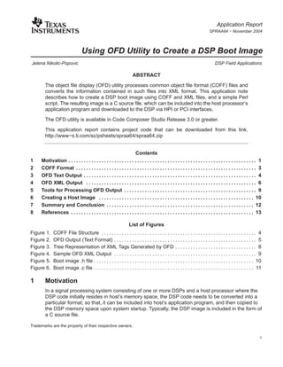 Application Report
                                                                                                                               SPRAA64 − November 2004



                                  Using OFD Utility to Create a DSP Boot Image
Jelena Nikolic-Popovic                                                                                                             DSP Field Applications

                                                                       ABSTRACT
       The object file display (OFD) utility processes common object file format (COFF) files and
       converts the information contained in such files into XML format. This application note
       describes how to create a DSP boot image using COFF and XML files, and a simple Perl
       script. The resulting image is a C source file, which can be included into the host processor’s
       application program and downloaded to the DSP via HPI or PCI interfaces.
       The OFD utility is available in Code Composer Studio Release 3.0 or greater.
       This application report contains project code that can be downloaded from this link.
       http://www−s.ti.com/sc/psheets/spraa64/spraa64.zip


                                                                     Contents
1    Motivation . . . . . . . . . . . . . . . . . . . . . . . . . . . . . . . . . . . . . . . . . . . . . . . . . . . . . . . . . . . . . . . . . . . . . . . . . . 1
2    COFF Format . . . . . . . . . . . . . . . . . . . . . . . . . . . . . . . . . . . . . . . . . . . . . . . . . . . . . . . . . . . . . . . . . . . . . . . 3
3    OFD Text Output . . . . . . . . . . . . . . . . . . . . . . . . . . . . . . . . . . . . . . . . . . . . . . . . . . . . . . . . . . . . . . . . . . . . 4
4    OFD XML Output . . . . . . . . . . . . . . . . . . . . . . . . . . . . . . . . . . . . . . . . . . . . . . . . . . . . . . . . . . . . . . . . . . . 6
5    Tools for Processing OFD Output . . . . . . . . . . . . . . . . . . . . . . . . . . . . . . . . . . . . . . . . . . . . . . . . . . . . 9
6    Creating a Host Image . . . . . . . . . . . . . . . . . . . . . . . . . . . . . . . . . . . . . . . . . . . . . . . . . . . . . . . . . . . . . 10
7    Summary and Conclusion . . . . . . . . . . . . . . . . . . . . . . . . . . . . . . . . . . . . . . . . . . . . . . . . . . . . . . . . . . 12
8    References . . . . . . . . . . . . . . . . . . . . . . . . . . . . . . . . . . . . . . . . . . . . . . . . . . . . . . . . . . . . . . . . . . . . . . . . 13

                                                                    List of Figures
Figure 1.    COFF File Structure . . . . . . . . . . . . . . . . . . . . . . . . . . . . . . . . . . . . . . . . . . . . . . . . . . . . . . . . . . . . . 4
Figure 2.    OFD Output (Text Format) . . . . . . . . . . . . . . . . . . . . . . . . . . . . . . . . . . . . . . . . . . . . . . . . . . . . . . . . 5
Figure 3.    Tree Representation of XML Tags Generated by OFD . . . . . . . . . . . . . . . . . . . . . . . . . . . . . . . . 8
Figure 4.    Sample OFD XML Output . . . . . . . . . . . . . . . . . . . . . . . . . . . . . . . . . . . . . . . . . . . . . . . . . . . . . . . . 9
Figure 5.    Boot image .h file . . . . . . . . . . . . . . . . . . . . . . . . . . . . . . . . . . . . . . . . . . . . . . . . . . . . . . . . . . . . . . . 10
Figure 6.    Boot image .c file . . . . . . . . . . . . . . . . . . . . . . . . . . . . . . . . . . . . . . . . . . . . . . . . . . . . . . . . . . . . . . . 11

1      Motivation
       In a signal processing system consisting of one or more DSPs and a host processor where the
       DSP code initially resides in host’s memory space, the DSP code needs to be converted into a
       particular format; so that, it can be included into host’s application program, and then copied to
       the DSP memory space upon system startup. Typically, the DSP image is included in the form of
       a C source file.

Trademarks are the property of their respective owners.

                                                                                                                                                                   1
 