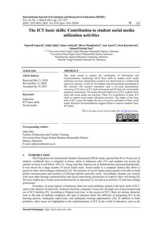 International Journal of Evaluation and Research in Education (IJERE)
Vol. 10, No. 1, March 2021, pp. 222~229
ISSN: 2252-8822, DOI: 10.11591/ijere.v10i1.20598  222
Journal homepage: http://ijere.iaescore.com
The ICT basic skills: Contribution to student social media
utilization activities
Supardi Supardi1
, Juhji Juhji2
, Intan Azkiyah3
, Birru Muqdamien4
, Aan Ansori5
, Iwan Kurniawan6
,
Ahmad Fitriadi Sari7
1,2,4,5
Universitas Islam Negeri Sultan Maulana Hasanuddin Banten, Indonesia
3
Universitas Islam Negeri Syarif Hidayatullah Jakarta, Indonesia
6
Kementerian Agama Kabupaten Tangerang, Indonesia
7
Sekolah Tinggi Pesantren Darunna’im, Indonesia
Article Info ABSTRACT
Article history:
Received Mar 21, 2020
Revised Dec 21, 2020
Accepted Jan 19, 2021
This study aimed to analyze the contribution of Information and
Communications Technology (ICT) basic skills to student social media
utilization activities. Quantitative research was determined as a method with
regression analysis. A total of 144 students selected randomly participated in
this research. The research instrument used a five-scale questionnaire,
consisting of 32 items of ICT skill instruments and 20 items for social media
utilization instruments. The results showed a high level of ICT students' basic
skills and social media use activities. There is a contribution of basic ICT
skills to student social media utilization activities. The higher of the basic
skill of ICT causes the higher the level of activity utilization of their social
media. Research recommendations suggest efforts to improve students' basic
ICT skills.
Keywords:
Education
ICT basic skills
Social media
This is an open access article under the CC BY-SA license.
Corresponding Author:
Juhji Juhji
Faculty of Education and Teacher Training
Universtas Islam Negeri Sultan Maulana Hasanuddin Banten
Banten, Indonesia
E-mail: juhji@uinbanten.ac.id
1. INTRODUCTION
The Programme for International Student Assessment (PISA) study reported that 94 to 95 percent of
students worldwide have a computer at home, while in Indonesia only 21% and students can access the
internet at home is still below 10% [1]. Along with that, internet use in Indonesia has increased dramatically.
It was shown by a large number of social media users. Social media is a computer feature that allows a
person to share and exchange information [2]. The presence of social media causes people to be able to build
global communication and socialize [3] through internet networks easily. Accordingly, humans can connect
with each other through communication and social networking interactions to improve their well-being [4].
Previous studies have found social media benefits in education [5, 6] such as in lectures [7] and inter-college
promotions.
Nowadays, in some regions of Indonesia, there are some problems related to the basic skills of ICT,
such as the absence of electricity, hardware facilities, computer viruses [8], the high cost of procurement and
use of ICT facilities [9]. According to Pelgrum and Law, in the success of ICT, there are serious obstacles
such as the lack of multiple computers, the lack of educator skills, the difficulty of integrating ICT in the
learning process, inadequate supervision, and inadequate training opportunities [10]. In addition to these
problems, other issues are highlighted in the implementation of ICT in the world of education, such as the
 