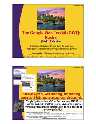 © 2009 Marty Hall




 The Google Web Toolkit (
        g               (GWT):
                            )
            Basics
                                       (
                                       (GWT 1.7 Version)
                                                       )
            Originals of Slides and Source Code for Examples:
        http://courses.coreservlets.com/Course-Materials/gwt.html
           p                                             g
                  Customized Java EE Training: http://courses.coreservlets.com/
  Servlets, JSP, JSF 1.x & JSF 2.0, Struts Classic & Struts 2, Ajax, GWT, Spring, Hibernate/JPA, Java 5 & 6.
   Developed and taught by well-known author and developer. At public venues or onsite at your location.




                                                                                                                © 2009 Marty Hall




 For live Ajax & GWT training, see training
courses at http://courses.coreservlets.com/.
          t htt //                l t       /
      Taught by the author of Core Servlets and JSP, More
     Servlets and JSP and this tutorial. Available at public
                  JSP,          tutorial
     venues, or customized versions can be held on-site at
                       your organization.
    •C
     Courses d
             developed and t
                 l   d d taught b M t H ll
                             ht by Marty Hall
           – Java 6, intermediate/beginning servlets/JSP, advanced servlets/JSP, Struts, JSF 1.x & 2.0, Ajax, GWT, custom mix of topics
           – Ajax courses can concentrate on EElibrary (jQuery, Prototype/Scriptaculous, Ext-JS, Dojo) or survey several
                  Customized Java one Training: http://courses.coreservlets.com/
    • Courses developed and taught by coreservlets.com experts (edited by Marty)
  Servlets, – Spring, Hibernate/JPA, 2.0, Struts Classic & Struts 2, Ajax, GWT, Spring, Hibernate/JPA, Java 5 & 6.
            JSP, JSF 1.x & JSF EJB3, Ruby/Rails
   Developed and taught by well-known author and developer. At public venues or onsite at your location.
                                           Contact hall@coreservlets.com for details
 