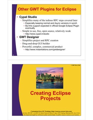 Other GWT Plugins for Eclipse
     • Cypal Studio
       – Simplifies many of the tedious RPC steps covered later
          • Especially keeping normal and Async versions in synch
          • But this support expected in official Google Eclipse Plugin
            eventually
       – Simple to use, free, open source, relatively weak
          • http://www cypal in/studio
            http://www.cypal.in/studio
     • GWT Designer
       – Simplifies project and RPC creation
       – Drag-and-drop GUI builder
       – Powerful, complex, commercial product
          • http://www.instantiations.com/gwtdesigner/

25




                                                                                                  © 2009 Marty Hall




                      Creating Eclipse
                             j
                         Projects

                       Customized Java EE Training: http://courses.coreservlets.com/
         Servlets, JSP, JSF 1.x & JSF 2.0, Struts Classic & Struts 2, Ajax, GWT, Spring, Hibernate/JPA, Java 5 & 6.
          Developed and taught by well-known author and developer. At public venues or onsite at your location.
 