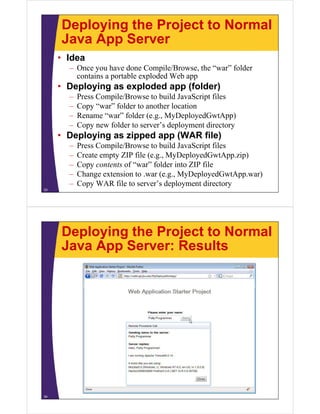 Deploying the Project to Normal
     Java App Server
     • Idea
       – O
         Once you hhave ddone C
                              Compile/Browse, the “war” folder
                                    il /B      h “    ” f ld
         contains a portable exploded Web app
     • Deploying as exploded app (folder)
         p y g        p       pp (      )
       –   Press Compile/Browse to build JavaScript files
       –   Copy “war” folder to another location
       –   Rename “war” folder (e.g., MyDeployedGwtApp)
                    war         (e g
       –   Copy new folder to server’s deployment directory
     • Deploying as zipped app (WAR file)
       –   Press Compile/Browse to build JavaScript files
       –   Create empty ZIP file (e.g., MyDeployedGwtApp.zip)
       –   Copy contents of “war” folder into ZIP file
                             war
       –   Change extension to .war (e.g., MyDeployedGwtApp.war)
       –   Copy WAR file to server’s deployment directory
33




     Deploying the Project to Normal
     Java App Server: Results




34
 