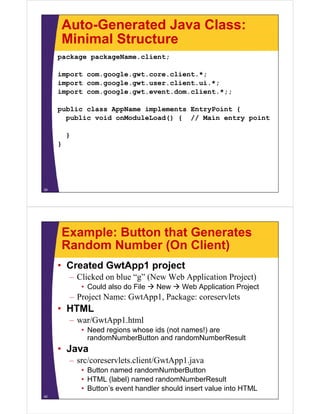 Auto-Generated Java Class:
     Minimal Structure
     package packageName.client;

     import com.google.gwt.core.client.*;
     import com.google.gwt.user.client.ui.*;
     import com google gwt event dom client *;;
            com.google.gwt.event.dom.client.*;;

     public class AppName implements EntryPoint {
       public void onModuleLoad() { // M i entry point
         bli    id   M d l L d()        Main   t   i t

         }
     }




39




     Example: Button that Generates
     Random Number (On Client)
     • Created GwtApp1 project
         – Clicked on blue “g” (New Web Application Project)
             • Could also do File  New  Web Application Project
         – Project Name: GwtApp1, Package: coreservlets
                         GwtApp1
     • HTML
         – war/GwtApp1.html
                   pp
             • Need regions whose ids (not names!) are
               randomNumberButton and randomNumberResult
     • Java
         – src/coreservlets.client/GwtApp1.java
             • Button named randomNumberButton
             • HTML (label) named randomNumberResult
             • Button’s event handler should insert value into HTML
40
 