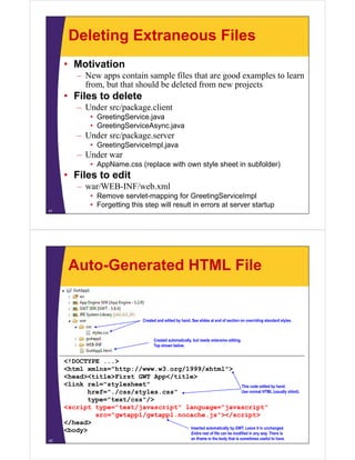 Deleting Extraneous Files
     • Motivation
          – N apps contain sample files that are good examples to learn
            New              i      l fil h           d        l  l
            from, but that should be deleted from new projects
     • Files to delete
          – Under src/package.client
               • GreetingService.java
               • GreetingServiceAsync.java
                        g          y j
          – Under src/package.server
               • GreetingServiceImpl.java
          – Under war
               • AppName.css (replace with own style sheet in subfolder)
     • Files to edit
          – war/WEB INF/web xml
            war/WEB-INF/web.xml
               • Remove servlet-mapping for GreetingServiceImpl
               • Forgetting this step will result in errors at server startup
41




      Auto-Generated HTML File


                                    Created and edited by hand. See slides at end of section on overriding standard styles.



                                          Created automatically, but needs extensive editing.
                                          Top shown below.


     <!DOCTYPE ...>
      !
     <html xmlns="http://www.w3.org/1999/xhtml">
     <head><title>First GWT App</title>
     <link rel="stylesheet"
                  y                                                 This code edited by hand
                                                                                         hand.
           href="./css/styles.css"                                  Use normal HTML (usually xhtml).
           type="text/css"/>
     <script type="text/javascript" language="javascript"
             src= gwtapp1/gwtapp1.nocache.js ></script>
             src="gwtapp1/gwtapp1 nocache js"></script>
     </head>
                                     Inserted automatically by GWT. Leave it in unchanged.
     <body>                          Entire rest of file can be modified in any way. There is
42
                                                                an iframe in the body that is sometimes useful to have.
 