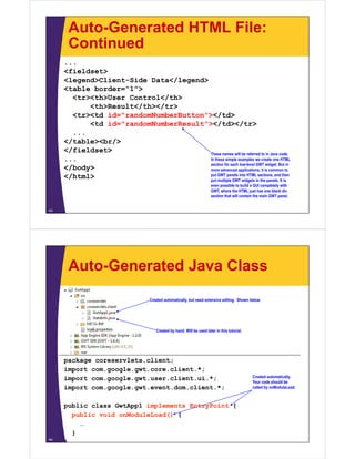 Auto-Generated HTML File:
      Continued
     ...
     <fieldset>
     <legend>Client-Side Data</legend>
     <table border="1">
       <tr><th>User Control</th>
           <th>Result</th></tr>
       <tr><td id="randomNumberButton"></td>
           <td id="randomNumberResult"></td></tr>
       ...
     </table><br/>
     </fieldset>                       These names will be referred to in Java code.
     ...                               In these simple examples we create one HTML
                                       section for each low-level GWT widget. But in
     </body>                           more advanced applications, it is common to
     </html>                           put GWT panels into HTML sections, and then
                                       put multiple GWT widgets in the panels. It is
                                                                      even possible to build a GUI completely with
                                                                      GWT, where the HTML just has one blank div
                                                                      section that will contain the main GWT panel.


43




      Auto-Generated Java Class

                                  Created automatically, but need extensive editing. Shown below.
                                                      y,                          g




                                     Created by hand. Will be used later in this tutorial.
                                                hand                             tutorial




     package coreservlets.client;
        k            l     li
     import com.google.gwt.core.client.*;
     import com.google.gwt.user.client.ui.*;                                                  Created automatically.
                                                                                              Your code should be
     import com.google.gwt.event.dom.client.*;
     i    t         l    t     t d    li t *                                                  called by onModuleLoad.
                                                                                                ll d b    M d l L d



     public class GwtApp1 implements EntryPoint {
       public void onModuleLoad() {
         …
       }
44
     }
 
