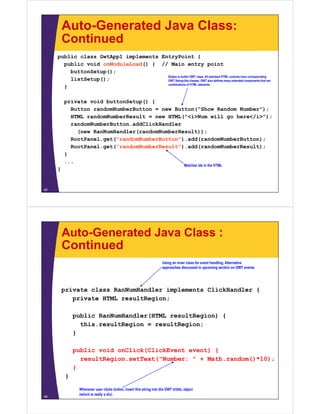 Auto-Generated Java Class:
         Continued
     public class GwtApp1 implements EntryPoint {
       public void onModuleLoad() { // Main entry point
         buttonSetup();
                                       Button is builtin GWT class. All standard HTML controls have corresponding
         listSetup();                  GWT Swing-like classes. GWT also defines many extended components that are
                                       combinations of HTML elements.
       }

         private void buttonSetup() {
           Button randomNumberButton = new Button("Show Random Number");
           HTML randomNumberResult = new HTML("<i>Num will go here</i>");
           randomNumberButton.addClickHandler
             (new RanNumHandler(randomNumberResult));
                     g
           RootPanel.get("randomNumberButton").add(randomNumberButton);
           RootPanel.get("randomNumberResult").add(randomNumberResult);
         }
         ...
                                                                                  Matches ids in the HTML
     }


45




         Auto-Generated Java Class :
         Continued
                                                                    Using an inner class for event handling. Alternative
                                                                    approaches discussed in upcoming section on GWT events.




         private class RanNumHandler implements ClickHandler {
            private HTML resultRegion;

              public RanNumHandler(HTML resultRegion) {
                this.resultRegion = resultRegion;
                thi      ltR i          ltR i
              }

              public void onClick(ClickEvent event) {
                bli    id   Cli k(Cli kE   t     t)
                resultRegion.setText("Number: " + Math.random()*10);
              }
          }

                Whenever user clicks button, insert this string into the GWT HTML object
                (which is really a div).
46
 