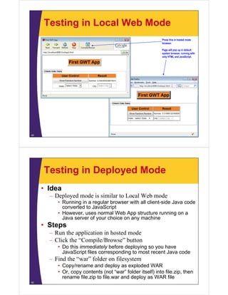 Testing in Local Web Mode
                                                            Press this in hosted mode
                                                            browser.

                                                            Page will pop up in default
                                                            system browser, running with
                                                            only HTML and JavaScript.




49




     Testing in Deployed Mode
     • Idea
       – D l d mode is similar to Local Web mode
         Deployed d i i il        L lW b      d
          • Running in a regular browser with all client-side Java code
            converted to JavaScript
          • However uses normal Web App structure running on a
            However,
            Java server of your choice on any machine
     • Steps
       – Run the application in hosted mode
       – Click the “Compile/Browse” button
          • Do this immediately before deploying so you have
            JavaScript files corresponding to most recent Java code
       – Find the “war” folder on filesystem
          • Copy/rename and deploy as exploded WAR
          • Or, copy contents (not “war” folder itself) into file.zip, then
            rename file.zip to file.war and deploy as WAR file
50
 