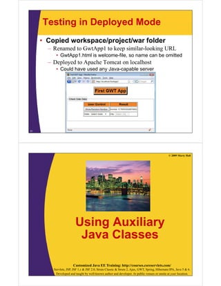 Testing in Deployed Mode
     • Copied workspace/project/war folder
       – Renamed to GwtApp1 to keep similar-looking URL
          • GwtApp1.html is welcome-file, so name can be omitted
       – Deployed to Apache Tomcat on localhost
          • Could have used any Java-capable server




51




                                                                                                  © 2009 Marty Hall




                         Using Auxiliary
                          Java Classes

                       Customized Java EE Training: http://courses.coreservlets.com/
         Servlets, JSP, JSF 1.x & JSF 2.0, Struts Classic & Struts 2, Ajax, GWT, Spring, Hibernate/JPA, Java 5 & 6.
          Developed and taught by well-known author and developer. At public venues or onsite at your location.
 