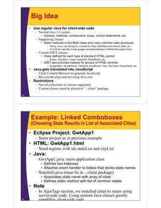 Big Idea
     • Use regular Java for client-side code
        – Normal Java 1.6 syntax
             • Classes, methods, constructors, loops, control statements, etc.
         – Supporting classes
             • Static methods in the Math class and many common data structures
                 – St i
                   String, array, Li t (A
                                    List (ArrayList, Li k dLi t) M (H hM and others), D t etc.
                                               Li t LinkedList), Map (HashMap d th ) Date, t
                 – For full list, see http://code.google.com/webtoolkit/doc/1.6/RefJreEmulation.html
         – Custom GWT classes
             • Class defined for each type of standard HTML control
                 – Button, Checkbox, Image, Hyperlink, RadioButton, etc.
             • GWT also provides classes for groups of HTML controls
                 – SuggestBox, SimplePanel, TabPanel, ScrollPanel, Tree, FlexTable, PopupPanel, etc.
     • Java gets translated into JavaScript
            g
        – Click Compile/Browser to generate JavaScript
        – But you develop and test using Java only
     • Restrictions
        – N t all collections or classes supported
          Not ll ll ti            l            t d
        – Custom classes must be placed in “...client” package.
53




      Example: Linked Comboboxes
      (Choosing State Results in List of Associated Cities)
     • Eclipse Project: GwtApp1
         –S
          Same project as i previous example
                  j       in    i         l
     • HTML: GwtApp1.html
         – Need regions with ids stateList and cityList
     • Java:
         – GwtApp1.java: main application class
             • D fi
               Defines two li b
                           listboxes
             • Attaches event handler to listbox that stores state names
         – StateInfo.java (must be in ...client package)
             • Associates state name with array of cities
             • Defines static method with list of common states
     • Note
         – In AjaxTags section, we matched cities to states using
           server-side code. Using custom Java classes greatly
54
           simplifies client-side code.
 