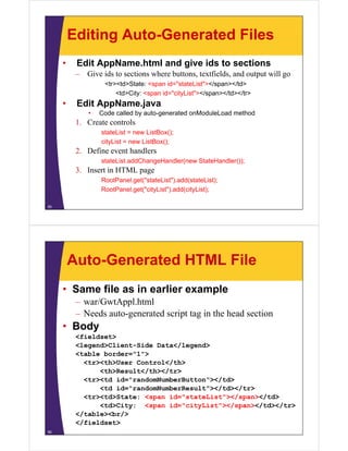 Editing Auto-Generated Files
     •    Edit AppName.html and give ids to sections
          – Gi ids to sections where buttons, textfields, and output will go
            Give id       i     h b               fi ld     d         ill
                   <tr><td>State: <span id="stateList"></span></td>
                       <td>City: <span id="cityList"></span></td></tr>
     •    Edit AppName.java
             •   Code called by auto-generated onModuleLoad method
          1. Create controls
                 stateList = new ListBox();
                 cityList = new ListBox();
          2. Define event handlers
                 stateList.addChangeHandler(new StateHandler());
          3. Insert in HTML page
                 RootPanel.get( stateList ).add(stateList);
                 RootPanel.get("stateList").add(stateList);
                 RootPanel.get("cityList").add(cityList);

55




         Auto-Generated HTML File
     • Same file as in earlier example
          – war/GwtAppl.html
          – Needs auto-generated script tag in the head section
     • Body
          <fieldset>
          <legend>Client-Side Data</legend>
          <table b d
           t bl border="1">
                        "1"
            <tr><th>User Control</th>
                <th>Result</th></tr>
            <tr><td id= randomNumberButton ></td>
                    id="randomNumberButton"></td>
                <td id="randomNumberResult"></td></tr>
            <tr><td>State: <span id="stateList"></span></td>
                <td>City: <span id="cityList"></span></td></tr>
                                 id cityList ></span></td></tr>
          </table><br/>
          </fieldset>
56
 