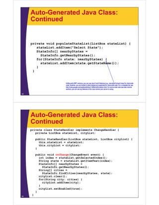 Auto-Generated Java Class:
     Continued


     p
     private void populateStateList(ListBox stateList) {
                   p p              (                )
         stateList.addItem("Select State");
         StateInfo[] nearbyStates =
           StateInfo.getNearbyStates();
         for(StateInfo state: nearbyStates) {
           stateList.addItem(state.getStateName());
         }
       }


                            Unlike l
                            U lik early GWT versions, you can use J
                                                  i                  Java 5 and 6 f t
                                                                              d features ((e.g., new-style for/each l
                                                                                                      t l f / h loop) f client-side
                                                                                                                       ) for li t id
                            code. However, you are limited in what classes are supported for client-side code. For a complete list, see
                            http://code.google.com/webtoolkit/doc/1.6/RefJreEmulation.html. For server-side code (see later tutorial
                            section), you can use any features of the Java version your server is using.

59




     Auto-Generated Java Class:
     Continued
     private class StateHandler implements ChangeHandler {
        private ListBox stateList, cityList;

          public StateHandler(ListBox stateList, ListBox cityList) {
            this.stateList = stateList;
            this.cityList = cityList;
          }

          public void onChange(ChangeEvent event) {
            int index = stateList.getSelectedIndex();
            String state = stateList.getItemText(index);
               i                 i              (i d )
            StateInfo[] nearbyStates =
              StateInfo.getNearbyStates();
            String[] cities =
              StateInfo.findCities(nearbyStates, state);
              St t I f fi dCiti (      b St t     t t )
            cityList.clear();
            for(String city: cities) {
              cityList.addItem(city);
            }
            cityList.setEnabled(true);
          }
60
      }
 