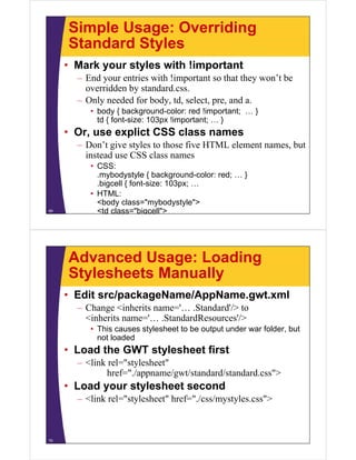 Simple Usage: Overriding
     Standard Styles
     • Mark your styles with !important
       – End your entries with !important so that they won’t be
         overridden by standard.css.
       – Only needed for body, td select pre, and a.
                          body td, select, pre     a
          • body { background-color: red !important; … }
            td { font-size: 103px !important; … }
     • O use explict CSS class names
       Or,      li t      l
       – Don’t give styles to those five HTML element names, but
         instead use CSS class names
          • CSS:
            .mybodystyle { background-color: red; … }
            .bigcell { font size: 103px; …
                       font-size:
          • HTML:
            <body class="mybodystyle">
69          <td class="bigcell">




     Advanced Usage: Loading
     Stylesheets Manually
     • Edit src/packageName/AppName.gwt.xml
       – Change <inherits name='… .Standard'/> to
         <inherits name='… .StandardResources'/>
          • This causes stylesheet to be output under war folder but
                                                          folder,
            not loaded
     • Load the GWT stylesheet first
       – <link rel="stylesheet"
               href="./appname/gwt/standard/standard.css">
     • Load your stylesheet second
       – <link rel="stylesheet" href="./css/mystyles.css">



70
 
