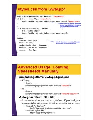 styles.css from GwtApp1
     body { background-color: #fdf5e6 !important }
     td { font-size: 18px !important;
          font size:
          font-family: Arial, Helvetica, sans-serif !important;
     }                                              Entries for body and td marked as !important
                                                    because body and td defined in standard.css.
     …                                              This approach is recommended for GWT
                                                    beginners.
     th { background-color: #ef8429;
          font-size: 18px;
          font family:
          font-family: Arial, Helvetica, sans serif;
                                         sans-serif;
     }
     legend {
       font-weight: bold;
               g        ;
                                         Entries for other elements not marked with !important
       color: black;                     because they are not defined in standard.css
       background-color: #eeeeee;
       border: 1px solid #999999;
                p
       padding: 3px 2px;
     }
71




      Advanced Usage: Loading
      Stylesheets Manually
     • src/packageName/GwtApp1.gwt.xml
         – Change
              • <inherits
                name com.google.gwt.user.theme.standard.Standard /
                name='com.google.gwt.user.theme.standard.Standard'/>
         – to
              • <inherits
                name= com.google.gwt.user.theme.standard.StandardResources />
                name='com google gwt user theme standard StandardResources'/>
     • Auto-generated HTML file
         – Load standard.css and custom stylesheet. If you load your
           custom stylesheet second, its entries override earlier ones.
              • <link rel="stylesheet"
                      href= /gwtapp1/gwt/standard/standard css">
                      href="./gwtapp1/gwt/standard/standard.css >
                <link rel="stylesheet"
                      href="./css/mystyles.css">
72
 