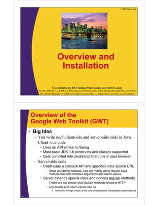 © 2009 Marty Hall




                             Overview and
                              Installation

                       Customized Java EE Training: http://courses.coreservlets.com/
         Servlets, JSP, JSF 1.x & JSF 2.0, Struts Classic & Struts 2, Ajax, GWT, Spring, Hibernate/JPA, Java 5 & 6.
          Developed and taught by well-known author and developer. At public venues or onsite at your location.




     Overview of the
     Google Web Toolkit (GWT)
     • Big Idea
       – You write both client-side and server-side code in Java
       – Client-side code
          • Uses an API similar to Swing
          • Most basic JDK 1.6 constructs and classes supported
          • Gets compiled into JavaScript that runs in your browser
       –S
        Server-side code
                id    d
          • Client uses a callback API and specifies data source URL
                 – Once you define callback, you are mostly using regular Java
                   method calls with complex arguments and return values
          • Server extends special class and defines regular methods
                 – These are not servlet-style doBlah methods linked to HTTP
                 – Arguments and return values can be
                       » Primitives, Strings, arrays, a few java.util collections, Serializable custom classes

14
 
