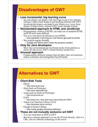Disadvantages of GWT
     • Less incremental; big learning curve
       – Java developers can deploy with AjaxTags in just a few minutes,
                                                                 minutes
         whereas it takes much longer to get anything running with GWT.
       – JavaScript developers can adapt to new library (e.g., move from
         jQuery to Dojo) easily, whereas GWT seems foreign to them
     • N
       Nonstandard approach to HTML and JavaScript
           t d d          ht          dJ    S i t
       – Programmatic creation of HTML can make use of standard HTML
         and CSS tools more difficult.
       – You never put direct JavaScript in your HTML
                                                 HTML.
           • Very powerful in the long run, but hard to get used to at first.
       – Not search engine friendly
           • Google and others won’t index the dynamic content
                g                               y
     • Only for Java developers
       – Most Ajax environments do JavaScript on the client and have a
         choice for the server. GWT is based entirely around Java.
     • Unusual approach
       – Fundamentally different strategy than all other Ajax environments
17
         makes evaluation and management buyoff harder




     Alternatives to GWT
     • Client-Side Tools
       – jQuery
           • http://www.jquery.org/
       – Dojo (built on Prototype)
           • http://www.dojotoolkit.org/
                p         j           g
       – script.aculo.us (built on Prototype)
           • http://script.aculo.us/
       – ExtJS
           • htt // tj
             http://extjs.com/ (they also have native library f GWT)
                             / (th    l h        ti lib       for
       – Yahoo User Interface Library (YUI)
           • http://developer.yahoo.com/yui/
       – Google Closure Library
           • http://code.google.com/closure/library/
     • These are not mutually exclusive wrt GWT
       – You can wrap them in JSNI in GWT
       – But more common approach is to use the JS tools directly, refer to a
         URL, and use arbitrary technology on the server
18
 