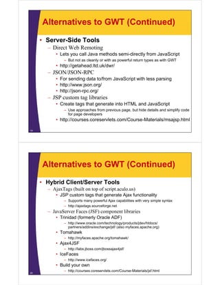 Alternatives to GWT (Continued)

     • Server-Side Tools
       – Direct Web Remoting
           • Lets you call Java methods semi-directly from JavaScript
               – But not as cleanly or with as powerful return types as with GWT
           • http://getahead.ltd.uk/dwr/
       – JSON/JSON-RPC
           • For sending data to/from JavaScript with less parsing
           • http://www.json.org/
           • http://json-rpc.org/
       – JSP custom tag libraries
           • Create tags that generate into HTML and JavaScript
               – Use approaches from previous page, but hide details and simplify code
                 for page developers
           • http://courses.coreservlets.com/Course-Materials/msajsp.html

19




     Alternatives to GWT (Continued)
     • Hybrid Client/Server Tools
       – Aj T
         AjaxTags (built on top of script.aculo.us)
                  (b il          f i         l    )
           • JSP custom tags that generate Ajax functionality
               – Supports many powerful Ajax capabilities with very simple syntax
               – htt // j t
                 http://ajaxtags.sourceforge.net
                                       f       t
       – JavaServer Faces (JSF) component libraries
           • Trinidad (formerly Oracle ADF)
               – htt //
                 http://www.oracle.com/technology/products/jdev/htdocs/
                                l     /t h l       / d t /jd /htd     /
                 partners/addins/exchange/jsf/ (also myfaces.apache.org)
           • Tomahawk
               – http://myfaces.apache.org/tomahawk/
                    p    y       p       g
           • Ajax4JSF
               – http://labs.jboss.com/jbossajax4jsf/
           • IceFaces
               – http://www.icefaces.org/
           • Build your own
               – http://courses.coreservlets.com/Course-Materials/jsf.html
20
 