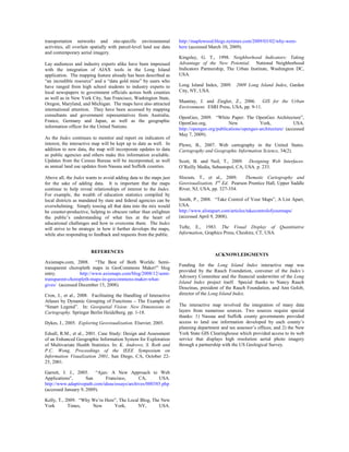 transportation networks and site-specific environmental              http://maplewood.blogs.nytimes.com/2009/03/02/why-were-
activities, all overlain spatially with parcel-level land use data   here (accessed March 10, 2009).
and contemporary aerial imagery.
                                                                     Kingsley, G. T., 1998. Neighborhood Indicators: Taking
Lay audiences and industry experts alike have been impressed         Advantage of the New Potential. National Neighborhood
with the integration of AJAX tools in the Long Island                Indicators Partnership, The Urban Institute, Washington DC,
application. The mapping feature already has been described as       USA.
“an incredible resource” and a “data gold mine” by users who
have ranged from high school students to industry experts to         Long Island Index, 2009. 2009 Long Island Index, Garden
local newspapers to government officials across both counties        City, NY, USA.
as well as in New York City, San Francisco, Washington State,
                                                                     Maantay, J. and Ziegler, Z., 2006. GIS for the Urban
Oregon, Maryland, and Michigan. The maps have also attracted
                                                                     Environment. ESRI Press, USA, pp. 9-11.
international attention. They have been accessed by mapping
consultants and government representatives from Australia,           OpenGeo, 2009. “White Paper: The OpenGeo Architecture”,
France, Germany and Japan, as well as the geographic                 OpenGeo.org,             New            York,             USA.
information officer for the United Nations.                          http://opengeo.org/publications/opengeo-architecture/ (accessed
                                                                     May 7, 2009).
As the Index continues to monitor and report on indicators of
interest, the interactive map will be kept up to date as well. In    Plewe, B., 2007. Web cartography in the United States.
addition to new data, the map will incorporate updates to data       Cartography and Geographic Information Science, 34(2).
as public agencies and others make this information available.
Updates from the Census Bureau will be incorporated, as well         Scott, B. and Neil, T., 2009. Designing Web Interfaces.
as annual land use updates from Nassau and Suffolk counties.         O’Reilly Media, Sebastopol, CA, USA. p. 233.

Above all, the Index wants to avoid adding data to the maps just     Slocum, T., et al., 2009.       Thematic Cartography and
for the sake of adding data. It is important that the maps           Geovisualization, 3rd Ed. Pearson Prentice Hall, Upper Saddle
continue to help reveal relationships of interest to the Index.      River, NJ, USA, pp. 327-354.
For example, the wealth of education statistics compiled by
local districts as mandated by state and federal agencies can be     Smith, P., 2008. “Take Control of Your Maps”, A List Apart,
overwhelming. Simply tossing all that data into the mix would        USA.
be counter-productive, helping to obscure rather than enlighten      http://www.alistapart.com/articles/takecontrolofyourmaps/
the public’s understanding of what lies at the heart of              (accessed April 9, 2008).
educational challenges and how to overcome them. The Index
will strive to be strategic in how it further develops the maps,     Tufte, E., 1983. The Visual Display of Quantitative
while also responding to feedback and requests from the public.      Information, Graphics Press, Cheshire, CT, USA.


                        REFERENCES
                                                                                      ACKNOWLEDGMENTS
Axismaps.com, 2008. “The Best of Both Worlds: Semi-
                                                                     Funding for the Long Island Index interactive map was
transparent choropleth maps in GeoCommons Maker!” blog
                                                                     provided by the Rauch Foundation, convener of the Index’s
entry.           http://www.axismaps.com/blog/2008/12/semi-
                                                                     Advisory Committee and the financial underwriter of the Long
transparent-choropleth-maps-in-geocommons-maker-what-
                                                                     Island Index project itself. Special thanks to Nancy Rauch
gives/ (accessed December 15, 2008).
                                                                     Douzinas, president of the Rauch Foundation, and Ann Golob,
Cron, J., et al., 2008. Facilitating the Handling of Interactive     director of the Long Island Index.
Atlases by Dynamic Grouping of Functions – The Example of
“Smart Legend”. In: Geospatial Vision: New Dimensions in             The interactive map involved the integration of many data
Cartography. Springer Berlin Heidelberg. pp. 1-18.                   layers from numerous sources. Two sources require special
                                                                     thanks: 1) Nassau and Suffolk county governments provided
Dykes, J., 2005. Exploring Geovisualization. Elsevier, 2005.         access to land use information developed by each county’s
                                                                     planning department and tax assessor’s offices; and 2) the New
Edsall, R.M., et al., 2001. Case Study: Design and Assessment        York State GIS Clearinghouse which provided access to its web
of an Enhanced Geographic Information System for Exploration         service that displays high resolution aerial photo imagery
of Multivariate Health Statistics. In: K. Andrews, S. Roth and       through a partnership with the US Geological Survey.
P.C. Wong, Proceedings of the IEEE Symposium on
Information Visualization 2001, San Diego, CA, October 22-
25, 2001.

Garrett, J. J., 2005. “Ajax: A New Approach to Web
Applications”,       San     Francisco,       CA,      USA.
http://www.adaptivepath.com/ideas/essays/archives/000385.php
(accessed January 9, 2009).

Kelly, T., 2009. “Why We’re Here”, The Local Blog, The New
York        Times,    New       York,       NY,       USA.
 