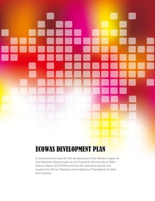 Statement of Confidentiality & Non-Disclosure
Page 1 of 26
ECOWAS DEVELOPMENT PLAN
A comprehensive plan for the development of the Western region of
Sub-Saharan Africa known as the Economic Community of West
African States (ECOWAS) and how the economic activity can
support the African Diaspora and Indigenous Populations of other
land masses.
 