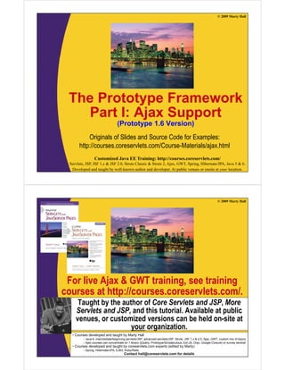 © 2009 Marty Hall




 The Prototype Framework
             yp
    Part I: Ajax Support
                                    (
                                    (Prototype 1.6 Version)
                                           yp             )
            Originals of Slides and Source Code for Examples:
       http://courses.coreservlets.com/Course-Materials/ajax.html
          p                                              j
                  Customized Java EE Training: http://courses.coreservlets.com/
  Servlets, JSP, JSF 1.x & JSF 2.0, Struts Classic & Struts 2, Ajax, GWT, Spring, Hibernate/JPA, Java 5 & 6.
   Developed and taught by well-known author and developer. At public venues or onsite at your location.




                                                                                                                © 2009 Marty Hall




 For live Ajax & GWT training, see training
courses at http://courses.coreservlets.com/.
          t htt //                l t       /
      Taught by the author of Core Servlets and JSP, More
     Servlets and JSP and this tutorial. Available at public
                  JSP,          tutorial
     venues, or customized versions can be held on-site at
                       your organization.
   •C
    Courses d
            developed and t
                l   d d taught b M t H ll
                            ht by Marty Hall
          – Java 6, intermediate/beginning servlets/JSP, advanced servlets/JSP, Struts, JSF 1.x & 2.0, Ajax, GWT, custom mix of topics
          – Ajax courses can concentrate on 1EE Training: http://courses.coreservlets.com/ or survey several
                   Customized Java library (jQuery, Prototype/Scriptaculous, Ext-JS, Dojo, Google Closure)
   • Courses developed and taught by coreservlets.com experts (edited by Marty)
  Servlets, JSP, JSF 1.x & JSFEJB3, Struts Classic & Struts 2, Ajax, GWT, Spring, Hibernate/JPA, Java 5 & 6.
          – Spring, Hibernate/JPA, 2.0, Ruby/Rails
   Developed and taught by well-known author and developer. At public venues or onsite at your location.
                                        Contact hall@coreservlets.com for details
 