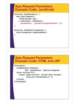 Ajax.Request Parameters
     Example Code: JavaScript
     function showParams1() {
       new Ajax.Request(
           Ajax Request(
         "show-params.jsp",
         { onSuccess: showAlert,
           parameters: "param1=foo&param2=bar" });
     }

     function showAlert(response) {
       alert(response.responseText);
     }




21




     Ajax.Request Parameters
     Example Code: HTML and JSP
     <fieldset>
       <legend>Ajax.Request:
       <legend>Ajax Request:
                The 'parameters' Option</legend>
       <form action="#">
         <input type="button" value="Show Params"
                 onclick='showParams1()'/>
       </form>
     </fieldset>




22
 