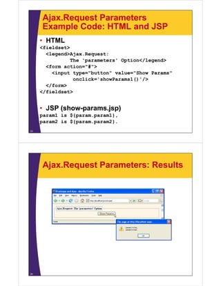 Ajax.Request Parameters
     Example Code: HTML and JSP
     • HTML
     <fieldset>
       <legend>Ajax.Request:
                The 'parameters' Option</legend>
                     p            p        g
       <form action="#">
         <input type="button" value="Show Params"
                 onclick showParams1() />
                 onclick='showParams1()'/>
       </form>
     </fieldset>


     • JSP (show-params.jsp)
     param1 is ${param param1}
               ${param.param1},
     param2 is ${param.param2}.
23




     Ajax.Request Parameters: Results




24
 