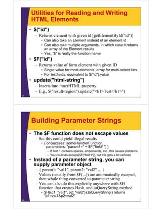 Utilities for Reading and Writing
     HTML Elements
     • $("id")
       – Returns element with given id [getElementById("id")]
          • Can also take an Element instead of an element id
          • Can also take multiple arguments, in which case it returns
            an array of the Element results
          • Yes, “$” is really the function name
     • $F("id")
       $F( id )
       – Returns value of form element with given ID
          • Single value for most elements, array for multi-select lists
               g                              ,     y
          • For textfields, equivalent to $("id").value
     • update("html-string")
       – Inserts i
                 into innerHTML property
                      i
       – E.g., $("result-region").update("<h1>Test</h1>")
25




     Building Parameter Strings
     • The $F function does not escape values
       – S this could yield illegal results
         So, hi    ld i ld ill l        l
          • { onSuccess: someHandlerFunction,
              parameters: "param1=" + $F("field1") }
              – If field 1 contains spaces, ampersands, etc., this causes problems
                   fi ld      t i                   d     t thi              bl
              – You could do escape($F("field1")), but this gets a bit verbose
     • Instead of a parameter string, you can
       supply parameter object
            l         t   bj t
       – { param1: "val1", param2: "val2" ... }
       – Values (usually from $F(...)) are automatically escaped,
         then whole thing converted to parameter string
       – You can also do this explicitly anywhere with $H
         function that creates Hash, and toQueryString method
                               Hash
          • $H({p1: "val1", p2: "val2"}).toQueryString() returns
            "p1=val1&p2=val2"
26
 