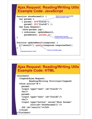Ajax.Request: Reading/Writing Utils
      Example Code: JavaScript
     function showParams2() {          Original (not escaped) value of textfield
                                       whose id (not name) is “field1”.
       var params =
         { param1: $F("field1"),
           param2: $F("field2") };
       new Ajax.Request(
         "show-params.jsp",
         { onSuccess: updateResult,
           parameters: params });
                                    Parameter object is converted
     }                              to parameter string with escaped values.



     function updateResult(response) {
       $("result1").update(response.responseText);
     }
                                                 Inserts into innerHTML property.
          Finds element whose id is "result1".

27




      Ajax.Request: Reading/Writing Utils
      Example Code: HTML
     <fieldset>
       <legend>Ajax.Request:
       <legend>Ajax Request:
                Reading/Writing Utilities</legend>
       <form action="#">
         param1:
         <input type="text" id="field1"/>
         <br/>
         param2:
         <input type="text" id="field2"/>
            /
         <br/>
         <input type="button" value="Show Params"
                 onclick='showParams2()'/>
         <h2 id="result1"></h2>
              id= result1 ></h2>
       </form>
     </fieldset>
28
 