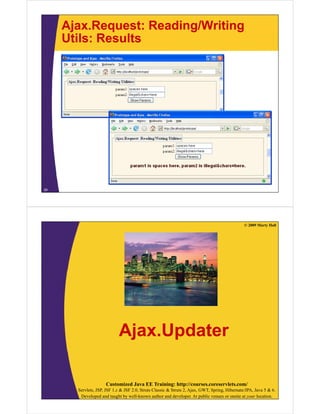 Ajax.Request: Reading/Writing
     Utils: Results




29




                                                                                                © 2009 Marty Hall




                            Ajax.Updater

                     Customized Java EE Training: http://courses.coreservlets.com/
       Servlets, JSP, JSF 1.x & JSF 2.0, Struts Classic & Struts 2, Ajax, GWT, Spring, Hibernate/JPA, Java 5 & 6.
        Developed and taught by well-known author and developer. At public venues or onsite at your location.
 