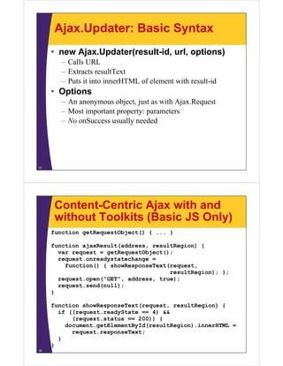 Ajax.Updater: Basic Syntax
     • new Ajax.Updater(result-id, url, options)
        – Calls URL
        – Extracts resultText
        – Puts it into innerHTML of element with result-id
                                                 result id
     • Options
        – An anonymous object just as with Ajax.Request
                         object,           Ajax Request
        – Most important property: parameters
        – No onSuccess usually needed




31




      Content-Centric Ajax with and
      without Toolkits (Basic JS Only)
     function getRequestObject() { ... }

     function ajaxResult(address, resultRegion) {
       var request = getRequestObject();
       request.onreadystatechange =
         function() { showResponseText(request,
                                       resultRegion); };
       request.open("GET", address, true);
       request.send(null);
       request send(null);
     }

     function showResponseText(request, resultRegion) {
                     p        ( q     ,         g   )
       if ((request.readyState == 4) &&
           (request.status == 200)) {
         document.getElementById(resultRegion).innerHTML =
           request.responseText;
                 t         T t
       }
     }
32
 
