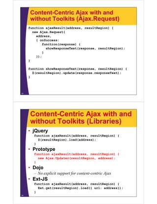 Content-Centric Ajax with and
      without Toolkits (Ajax Request)
                       (Ajax.Request)
     function ajaxResult(address, resultRegion) {
       new Ajax Request(
           Ajax.Request(
         address,
         { onSuccess:
             function(response) {
               showResponseText(response, resultRegion);
             }
         });
     }

     function showResponseText(response, resultRegion) {
       u ct o s o espo se e t( espo se, esu t eg o )
        $(resultRegion).update(response.responseText);
     }



33




      Content-Centric Ajax with and
      without Toolkits (Libraries)
     • jQuery
        function ajaxResult(address, resultRegion) {
          $(resultRegion).load(address);
        }
     • Prototype
        function ajaxResult(address, resultRegion) {
          new Ajax.Updater(resultRegion, address);
               j    p     (        g   ,        );
        }
     • Dojo
        – No explicit support for content-centric Ajax
                l             f
     • Ext-JS
        function ajaxResult(address resultRegion) {
                 ajaxResult(address,
          Ext.get(resultRegion).load({ url: address});
        }
34
 