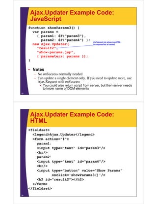 Ajax.Updater Example Code:
     JavaScript
     function showParams3() {
       var params =
         { param1: $F("param3"),
           param2: $F("param4") };
                                               id of element into whose innerHTML
       new Ajax.Updater(                       the responseText is inserted

         "result2",
         "show-params.jsp",
         { parameters: params });
     }

     • Notes
       – No onSuccess normally needed
       – Can update a single element only. If you need to update more, use
         Ajax.Request
         Ajax Request with onSuccess
          • You could also return script from server, but then server needs
            to know name of DOM elements
35




     Ajax.Updater Example Code:
     HTML
     <fieldset>
       <legend>Ajax.Updater</legend>
       <legend>Ajax Updater</legend>
       <form action="#">
         param1:
         <input type="text" id="param3"/>
                                        /
         <br/>
         param2:
         <input type="text" id="param4"/>
         <br/>
         <input type="button" value="Show Params"
            p     yp
                 onclick='showParams3()'/>
         <h2 id="result2"></h2>
       </form>
     </fieldset>
36
 