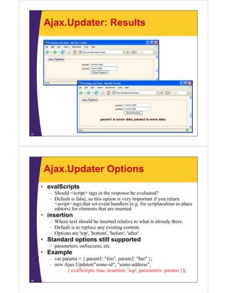 Ajax.Updater: Results




37




     Ajax.Updater Options
     • evalScripts
       – Should <script> tags in the response be evaluated?
       – Default is false, so this option is very important if you return
         <script> tags that set event handlers (e.g. for scriptaculous in-place
         editors) for elements that are inserted
                )
     • insertion
       – Where text should be inserted relative to what is already there.
       – Default is to replace any existing content.
       – Options are 'top', 'bottom', 'before', 'after'
     • Standard options still supported
       – parameters onSuccess, etc
         parameters, onSuccess etc.
     • Example
       – var params = { param1: "foo", param2: "bar" };
       – new Ajax Updater("some id", "some address",
              Ajax.Updater( some-id some-address
               { evalScripts: true, insertion: 'top', parameters: params });
38
 