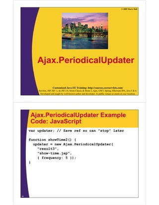 © 2009 Marty Hall




         Ajax.PeriodicalUpdater
         Aj P i di lU d t

                       Customized Java EE Training: http://courses.coreservlets.com/
         Servlets, JSP, JSF 1.x & JSF 2.0, Struts Classic & Struts 2, Ajax, GWT, Spring, Hibernate/JPA, Java 5 & 6.
          Developed and taught by well-known author and developer. At public venues or onsite at your location.




     Ajax.PeriodicalUpdater Example
     Code: JavaScript
     var updater; // Save ref so can "stop" later

     function showTime2() {
       updater = new Ajax.PeriodicalUpdater(
         "result3",
         "show-time.jsp",
         { frequency: 5 });
     }




40
 