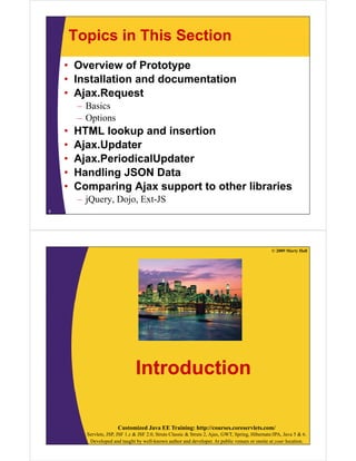 Topics in This Section
    • Overview of Prototype
    • Installation and documentation
    • Ajax.Request
         – Basics
         – Options
    •   HTML lookup and insertion
    •   Ajax.Updater
    •   Ajax.PeriodicalUpdater
        Ajax PeriodicalUpdater
    •   Handling JSON Data
    •   Comparing Ajax support to other libraries
         – jQuery, Dojo, Ext-JS
5




                                                                                                    © 2009 Marty Hall




                                  Introduction

                         Customized Java EE Training: http://courses.coreservlets.com/
           Servlets, JSP, JSF 1.x & JSF 2.0, Struts Classic & Struts 2, Ajax, GWT, Spring, Hibernate/JPA, Java 5 & 6.
            Developed and taught by well-known author and developer. At public venues or onsite at your location.
 