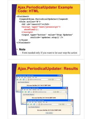 Ajax.PeriodicalUpdater Example
     Code: HTML
     <fieldset>
       <legend>Ajax.PeriodicalUpdater</legend>
       <legend>Ajax PeriodicalUpdater</legend>
       <form action="#">
          <h2 id="result3"></h2>
          <script type="text/javascript">
                            /
            showTime2();
          </script>
          <input type="button" value="Stop Updates"
                 onclick='updater.stop()'/>
        /
       </form>
     </fieldset>


     • Note
       – Form needed only if you want to let user stop the action
41




     Ajax.PeriodicalUpdater: Results




42
 