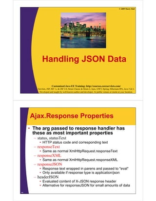 © 2009 Marty Hall




             Handling
             H dli JSON Data
                        D t

                       Customized Java EE Training: http://courses.coreservlets.com/
         Servlets, JSP, JSF 1.x & JSF 2.0, Struts Classic & Struts 2, Ajax, GWT, Spring, Hibernate/JPA, Java 5 & 6.
          Developed and taught by well-known author and developer. At public venues or onsite at your location.




     Ajax.Response Properties
     • The arg passed to response handler has
       these as most important properties
       – status, statusText
          • HTTP status code and corresponding text
       – responseText
          • Same as normal XmlHttpRequest.responseText
       – responseXML
          espo se
          • Same as normal XmlHttpRequest.responseXML
       – responseJSON
          • Response text wrapped in parens and passed to "eval"eval
          • Only available if response type is application/json
       – headerJSON
          • Evaluated content of X-JSON response header
          • Alternative for responseJSON for small amounts of data
44
 