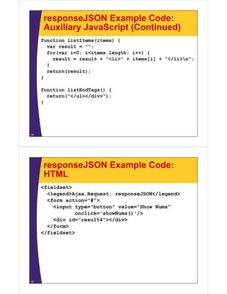 responseJSON Example Code:
     Auxiliary JavaScript (Continued)
     function listItems(items) {
       var result = "";;
       for(var i=0; i<items.length; i++) {
         result = result + "<li>" + items[i] + "</li>n";
       }
       return(result);
     }

     function listEndTags() {
       return("</ul></div>");
     }




49




     responseJSON Example Code:
     HTML
     <fieldset>
       <legend>Ajax.Request:
       <legend>Ajax Request: responseJSON</legend>
       <form action="#">
         <input type="button" value="Show Nums"
                onclick='showNums()'/>
                                    /
         <div id="result4"></div>
       </form>
     </fieldset>




50
 