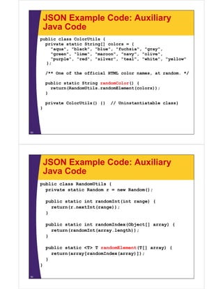 JSON Example Code: Auxiliary
         Java Code
     public class ColorUtils {
       p
       private static String[] colors = {
                           g[]
         "aqua", "black", "blue", "fuchsia", "gray",
         "green", "lime", "maroon", "navy", "olive",
         "purple", "red", "silver", "teal", "white", "yellow"
       };

         /** One of the official HTML color names, at random. */

         public static String randomColor() {
           return(RandomUtils.randomElement(colors));
         }

         private ColorUtils() {}   // Uninstantiatable class}
     }




53




         JSON Example Code: Auxiliary
         Java Code
     public class RandomUtils {
       private static Random r = new Random();

         public static int randomInt(int range) {
           return(r.nextInt(range));
           return(r nextInt(range));
         }

         public static int randomIndex(Object[] array) {
           return(randomInt(array.length));
         }

         public static <T> T randomElement(T[] array) {
           return(array[randomIndex(array)]);
         }
     }

54
 