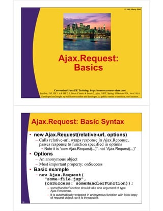© 2009 Marty Hall




                            Ajax.Request:
                            Ajax Request:
                               Basics

                       Customized Java EE Training: http://courses.coreservlets.com/
         Servlets, JSP, JSF 1.x & JSF 2.0, Struts Classic & Struts 2, Ajax, GWT, Spring, Hibernate/JPA, Java 5 & 6.
          Developed and taught by well-known author and developer. At public venues or onsite at your location.




     Ajax.Request: Basic Syntax
     • new Ajax.Request(relative-url, options)
       – C ll relative-url, wraps response i Aj R
         Calls l i       l                 in Ajax.Reponse,
         passes response to function specified in options
          • Note it is “new Ajax.Request(...)”, not “Ajax.Request(...)”
     • Options
       – An anonymous object
       – Most important property: onSuccess
     • Basic example
       – new Ajax.Request(
           "some-file.jsp",
                 fil j
           {onSuccess: someHandlerFunction});
                 – someHandlerFunction should take one argument of type
                   Ajax.Response.
                   Ajax Response
                 – It is automatically wrapped in anonymous function with local copy
                   of request object, so it is threadsafe.
12
 
