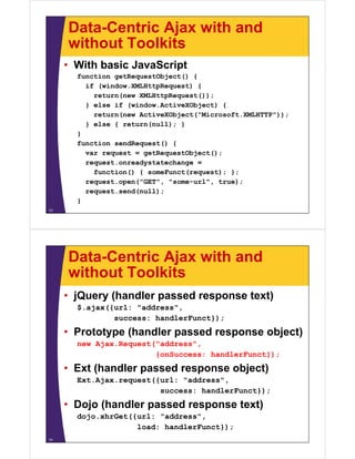 Data-Centric Ajax with and
     without Toolkits
     • With basic JavaScript
       function getRequestObject() {
         if (window.XMLHttpRequest) {
           return(new XMLHttpRequest());
         } else if (window.ActiveXObject) {
           return(new ActiveXObject("Microsoft.XMLHTTP"));
         } else { return(null); }
       }
       function sendRequest() {
         var request = getRequestObject();
         request.onreadystatechange =
           function() { someFunct(request); };
         request.open("GET", "some-url", true);
         request.send(null);
       }
13




     Data-Centric Ajax with and
     without Toolkits
     • jQuery (handler passed response text)
       $.ajax({url: "address",
               success: handlerFunct});
     • Prototype (handler passed response object)
       new Ajax.Request("address",
                        {onSuccess: handlerFunct});
     • Ext (handler passed response object)
       Ext.Ajax.request({url: "address",
                         success: handlerFunct});
     • Dojo (handler passed response text)
       dojo.xhrGet({url: " dd
       d j   h G t({ l "address","
                    load: handlerFunct});
14
 