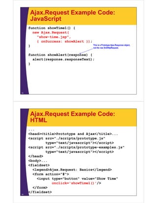 Ajax.Request Example Code:
      JavaScript
     function showTime1() {
       new Ajax.Request(
           Ajax Request(
         "show-time.jsp",
         { onSuccess: showAlert });
     }                              This i P t t
                                    Thi is a Prototype Ajax.Response object,
                                                       Aj R           bj t
                                    not the raw XmlHttpRequest.


     function showAlert(response) {
       alert(response.responseText);
     }




15




      Ajax.Request Example Code:
      HTML
     ...
     <head><title>Prototype and Ajax</title>...
                                Ajax</title>
     <script src="./scripts/prototype.js"
             type="text/javascript"></script>
     <script src="./scripts/prototype-examples.js"
                   /       /
             type="text/javascript"></script>
     </head>
     <body>...
     <fieldset>
       <legend>Ajax.Request: Basics</legend>
          g      j    q             / g
       <form action="#">
         <input type="button" value="Show Time"
                onclick= showTime1() />
                onclick='showTime1()'/>
       </form>
     </fieldset>
16
 