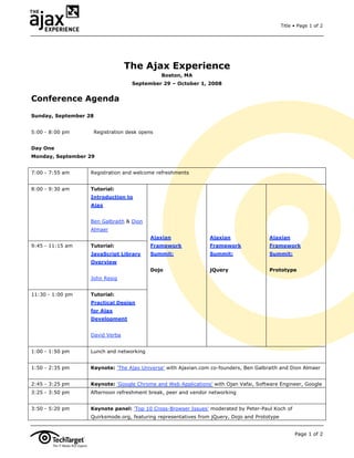 Title • Page 1 of 2




                                  The Ajax Experience
                                                 Boston, MA
                                     September 29 – October 1, 2008


Conference Agenda

Sunday, September 28


5:00 - 8:00 pm         Registration desk opens


Day One
Monday, September 29


7:00 - 7:55 am     Registration and welcome refreshments


8:00 - 9:30 am     Tutorial:
                   Introduction to
                   Ajax


                   Ben Galbraith & Dion
                   Almaer
                                             Ajaxian             Ajaxian                Ajaxian
9:45 - 11:15 am    Tutorial:                 Framework           Framework              Framework
                   JavaScript Library        Summit:             Summit:                Summit:
                   Overview
                                             Dojo                jQuery                 Prototype
                   John Resig


11:30 - 1:00 pm    Tutorial:
                   Practical Design
                   for Ajax
                   Development


                   David Verba


1:00 - 1:50 pm     Lunch and networking


1:50 - 2:35 pm     Keynote: 'The Ajax Universe' with Ajaxian.com co-founders, Ben Galbraith and Dion Almaer


2:45 - 3:25 pm     Keynote: 'Google Chrome and Web Applications' with Ojan Vafai, Software Engineer, Google
3:25 - 3:50 pm     Afternoon refreshment break, peer and vendor networking


3:50 - 5:20 pm     Keynote panel: 'Top 10 Cross-Browser Issues' moderated by Peter-Paul Koch of
                   Quirksmode.org, featuring representatives from jQuery, Dojo and Prototype


                                                                                                     Page 1 of 2
 