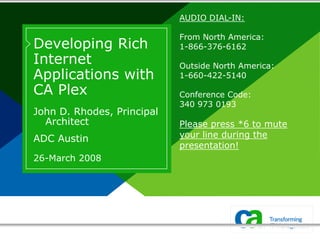 AUDIO DIAL-IN:

                            From North America:
Developing Rich             1-866-376-6162
Internet                    Outside North America:
Applications with           1-660-422-5140

CA Plex                     Conference Code:
                            340 973 0193
John D. Rhodes, Principal
  Architect                 Please press *6 to mute
ADC Austin                  your line during the
                            presentation!
26-March 2008
 