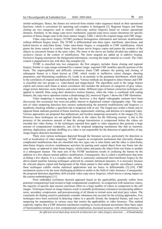Int J Reconfigurable & Embedded Syst ISSN: 2089-4864 
An efficient novel dual deep network architecture for video forgery detection … (Chandrakala)
459
similar techniques. Hence, the frames are retrieved from similar video sequences based on their operational
functions, which is convenient for operating and complex to distinguish [3]. Regional forgery and frame
cloning are two categories used to classify video-copy motion forgeries based on various operational
domains. Similarly, to the image copy-move mechanism, regional copy-move causes alterations for specific
portions of frame images seen in the more mature images. Table 1 shows the original image and CMF image.
Video copy-move forgery (VCMF) produces homogenous information and intricate modifications
without different forgery traces. The VCMF is differentiated into three types: interframe, intra-frame, and
hybrid known as inter/intra frame. Video intra-frame forgery is comparable to CMF modification, which
pastes the items copied in a similar frame. Inter-frame movie forgery copies and pastes the contents of the
objects in concurrent frames in the same video. The items in the movie are further divided into additive and
occlusive classes in the context of modification. The items targeted are added up in additive forging.
Occlusive forging summarizes the background information, covering the target material as a result. The video
content is plagiarized in line with their clip examples [4].
VCMF is classified into two categories: the first category includes frame cloning and regional
forgery; Similar to copy-image estimated by a mature image, regional-CMF modifies specific portions of the
frame. The imperceptibility and difficulty estimation frame CMF enhance the pasting and cloning of
subsequent frames in a frame known as CMF, which results in ineffective colour changes, shooting
parameters, and illuminating conditions [5]. Leads to an anomaly in the parameter distribution, which leads
to the correlation of original and duplicated frames. Various methods are designed to detect frames and CMF
is classified into two groups i.e. video-based and image-based. The algorithms used in the image feature
exploit and extract each frame to detect correlation; this includes the detection of categories of grey values,
image texture detection, noise features and colour modes. Different types of feature extraction techniques are
applied to identify films using their distinctive motion features, when the video is combined with coding
features, the copy-move operation creates a disadvantage [6]; moreover Figure 1 shows the CMF illustration.
Video tampering is increasing each day; however, a few digital videography contents have been
discovered, this occurrence has worn-out public interest in digitalized content videography clips. The main
aim of video tampering detection here ensures authenticating the potential modifications and forgeries i.e
needlessly checking whether a specified clip is tampered with or not. The forged area within a frame and its
adjacent frame indicates position of frame insertion, replacement, ordering, and deletion of a tampered video.
Various approaches are proposed that authenticate and localize tampering necessarily in the images [5], [6].
However, these techniques are not applied directly to the videos for the following reasons: i) due to the
presence of the enormous amount of data the storage transmission is compressed before the videos are
encoded into video frames, ii) the techniques reported here apply to video sequences that generate a huge
amount of computational complexity, and iii) the temporal tampering mechanism like that as insertion,
deletion, duplication, and data shuffling in a video is not responsible for the detection of applicability of any
image forgery detection mechanism.
There exist various techniques depicted through the literature surveys, particularly for detection as
well as localization of video tampering. VCMF requires an exceptional mechanism that relevantly changes
complicated modifications that are classified into two types one is inter-frame and the other is intra-frame,
intra-frame forgery involves simultaneous activities by pasting each copied object from one frame into the
same frame, as opposed to inter-frame forgery, which copies and pastes the object from one frame to another
in a subsequent manner. The main aim of the VCMF mechanism results in confusing the frames by the
addition of a few objects termed additive modification. Consequently, this is called a modification that aims
at hiding a few objects. It is a complex task, which is cautiously constructed inter/interframe forgery by the
above-stated machine learning techniques achieved by constant statistical measures. It is necessary because
the relevant objects copied and background of the frame pasted is shot under specific surveillance camera,
these techniques exhibit similar statistical applications and are hence in differentiable [7]–[10]. CMF
mechanism seems to be the most challenging problem to tackle in the field of video forensics. Consequently,
the proposed detection algorithms shift towards video copy-move forgeries, which leaves a strong impact on
the current methodologies [11].
Pixel embedded correlation directed approach based on the applicability generally suffers from
potential computational load termed as high computational complexity. In comparison with numerous videos,
the majority of specific data ensures maximum effort on a large number of videos in comparison to the still
images. Techniques based on image features result in unstable performance estimation incorporating additive
noise, secondary compression, and post-processing of all threats to textual noise and pixel grey values. The
constraints for finding sensitive parameters consider robustness into account for the existing approaches. Few
techniques have been restricted in detecting videos in a specific format, the tampered frames, and ways of
tampering for manipulation in various ways that restrict the applicability in video forensics. This method
explicitly implies that a CMF detection mechanism resulting in excess demand necessitates three basic types
of functionalities termed as a low computational complication, increased accuracy with robust pertinence. In
 