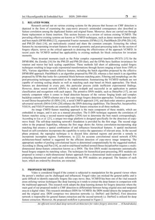 Int J Reconfigurable & Embedded Syst ISSN: 2089-4864 
An efficient novel dual deep network architecture for video forgery detection … (Chandrakala)
461
2. RELATED WORK
Research carried out on various existing systems for the process that focuses on CMF detection is
depicted in the form of examining the copy-move process's unintended consequences also described as
feature correlation among the duplicated frames and original frame. Moreover, these are carried out through
frame replacement or frame insertion. This section focuses on a review of various existing VCMFD. The
prevailing effective existing systems are known as VCMFD techniques, such as dense moment feature index
and best match (DFMI-BM) [12], exponential Fourier moments (EFMs) [13], PatchMatch-2D (PM-2D) [14],
and PM-2D (fast) [14], are meticulously created and share the common concepts. Extracting the robust
features by incorporating invariant features for several geometric and post-processing tasks for the section of
forgery objects, serves as the critical approach to detecting the effectiveness of the approach VCMFD. In
recent years the VCMFD method has applicability to existing methods for block extraction for invariant
moments.
These invariant moments (such as the Polar complex exponential transform (PCET) [15] for the
DFMI-BM, the Zernike [16] for the PM-2D and PM-2D (fast), and the EFMs have faultless invariances for
rotation and mirror but lack scaling capabilities. These methods fall short of addressing scaled forgery
techniques resulting in large-scale exponential transformations through factors ranging at least from 150% to
50%. Various algorithms match effective features, including the batch algorithm proposed by the effective
DFMI-BM approach. PatchMatch is an algorithm proposed by PM-2D, whereas a fast match is an algorithm
proposed by EFMs that looks for a potential block between matching pairs. Filtering and morphology are the
post-processing techniques represented as the implementation. Summarizing the VCMFD methods are not
capable of resisting scaling attacks as well as matching each step based on block approaches. The block
features are determined in every pair, this particular process yields inefficient experimental findings.
However, dense neural network (DNN) is studied in-depth and successful in an application to pattern
classification and recognition with each aspect. The primitive DNN models, such as DenseNet [17], are not
entirely competent when it comes to fraud detection because of the various forging kinds and complex
backdrop contents. CMFD schemes are a few copy-image forgery detection approaches. Techniques like end-
to-end Dense-InceptionNet (E-DIN) [18], a serial CMFD approach [19], and dual-order attentive generative
adversarial network (DOA-GAN) [20] enhance the DNN detecting capabilities. The DenseNet, InceptionNet,
VGG16, and VGG19 networks are essentially used for feature extraction in all three methods.
An image CMFD feature matching approach is the main component of these models, which are
embedded in images, and it acts as a manual procedure. The E-DIN technique segments the correlation of
feature matches using a second nearest-neighbor (2NN) test to determine the best match correspondingly.
According to Liu et al. [21], a unique two-stage platform is designed specifically for the detection of copy-
move fraud. The self-deep matching network's foundation is provided by the first stage. The second stage
refers to the proposal SuperGlue, whereas the first stage shows the Atrous convolution-incorporating skip
matching that ensures a spatial combination of and influences hierarchical features. A spatial mechanism
based on self-correlation incorporates the capability to notice the appearance of relevant areas. In the second
phase proposal, the superglue technique is to discard false alarmed regions and provide a remedy to
incorporate incomplete regions. Furthermore, in [22] An accurate convolutional neural network (CNN)
architecture-based method is suggested for the efficient detection of copy-move image tampering. The
appropriate number of pooling convolutional layers is determined computationally by the suggested method.
According to Zhong and Pun [18], an end-to-end-based method termed Dense-InceptionNet requires a multi-
dimensional dense-feature connection known as a DNN. The first DNN model incorporates automatically
based forgery snippets by matching values. The techniques for hierarchical post-processing, PFE modules are
proposed to extract a multi-dimensional feature approach from a dimensional multi-scanned approach. For
extracting dimensional and multi-scale information, the PFE modules are proposed. The features of each
layer, which are ordered by direction, are extracted.
3. PROPOSED METHOD
Video is considered forged if the content is subjected to manipulation for the general viewer where
the person’s intellect can be challenged and influenced. Forged video can mislead the general public and is
quite difficult to identify especially forgery like copy move; thus, VCMFD has been one of the vital research
areas utilizing various techniques like deep learning as it tends to extract the deep feature in comparison with
the traditional approach. This research work adopts the deep learning domain for forgery detection where the
main goal of our proposed model is CMF detection to differentiate between being original area and tampered
area in a digital video. This research introduces DDN for VCMFD; the DDN model detects the tampered area
and the original area. DDN comprises two detection networks i.e. DetNet1 and DetNet2; First detection
network is responsible for general feature extraction and the second network i.e. DetNet2 is utilized for deep
feature extraction. Moreover, the proposed workflow is presented in Figure 2.
 